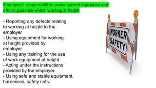 Employee’s responsibilities under current legislation and
official guidance whilst working at height
- Reporting any defects relating
to working at height to the
employer
- Using equipment for working
at height provided by
employer
- Using any training for the use
of work equipment at height
- Acting under the instructions
provided by the employer.
- Using safe and stable equipment,
harnesses, safety nets.
 