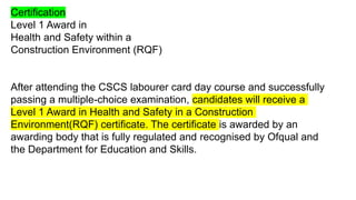 Certification
Level 1 Award in
Health and Safety within a
Construction Environment (RQF)
After attending the CSCS labourer card day course and successfully
passing a multiple-choice examination, candidates will receive a
Level 1 Award in Health and Safety in a Construction
Environment(RQF) certificate. The certificate is awarded by an
awarding body that is fully regulated and recognised by Ofqual and
the Department for Education and Skills.
 