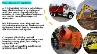 Plant , Machinery, Equipment
a) It is important to keep a safe distance
from plant, machinery or equipment
until clear contact is made with the
operator to reduce the risk of accidents
and injuries caused by unexpected
movements
b) It is important that safeguards are
located near where plant, Machinery and
equipment is been used to minimize the
risk of accidents and injuries.
c) purpose of including method
statements in the work planning process
involving moving plant, machinery or
equipment is to:
ensure that safe working practices and
procedures are followed
 
