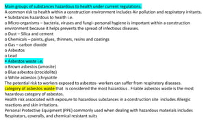 Main groups of substances hazardous to health under current regulations.
A common risk to health within a construction environment includes Air pollution and respiratory irritants.
• Substances hazardous to health i.e.
o Micro-organisms – bacteria, viruses and fungi- personal hygiene is important within a construction
environment because it helps prevents the spread of infectious diseases.
o Dust – Silica and cement
o Chemicals – paints, glues, thinners, resins and coatings
o Gas – carbon dioxide
o Asbestos
o Lead
• Asbestos waste i.e.
o Brown asbestos (amosite)
o Blue asbestos (crocidolite)
o White asbestos (chrysotile
The potential risk to workers exposed to asbestos- workers can suffer from respiratory diseases.
category of asbestos waste that is considered the most hazardous . Friable asbestos waste is the most
hazardous category of asbestos.
Health risk associated with exposure to hazardous substances in a construction site includes Allergic
reactions and skin irritations.
Personal Protective Equipment (PPE) commonly used when dealing with hazardous materials includes
Respirators, coveralls, and chemical resistant suits
 