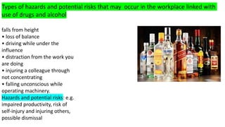 Types of hazards and potential risks that may occur in the workplace linked with
use of drugs and alcohol
falls from height
• loss of balance
• driving while under the
influence
• distraction from the work you
are doing
• injuring a colleague through
not concentrating
• falling unconscious while
operating machinery.
Hazards and potential risks: e.g.
impaired productivity, risk of
self-injury and injuring others,
possible dismissal
 