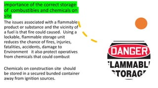 importance of the correct storage
of combustibles and chemicals on
site
The issues associated with a flammable
product or substance and the vicinity of
a fuel is that fire could caused. Using a
lockable, flammable storage unit
reduces the chance of fires, injuries,
fatalities, accidents, damage to
Environment it also protect operatives
from chemicals that could combust
Chemicals on construction site should
be stored in a secured bunded container
away from ignition sources.
 