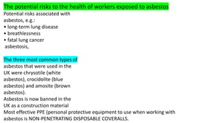 The potential risks to the health of workers exposed to asbestos
Potential risks associated with
asbestos, e.g.:
• long-term lung disease
• breathlessness
• fatal lung cancer
asbestosis,
The three most common types of
asbestos that were used in the
UK were chrysotile (white
asbestos), crocidolite (blue
asbestos) and amosite (brown
asbestos).
Asbestos is now banned in the
UK as a construction material
Most effective PPE (personal protective equipment to use when working with
asbestos is NON-PENETRATING DISPOSABLE COVERALLS.
 