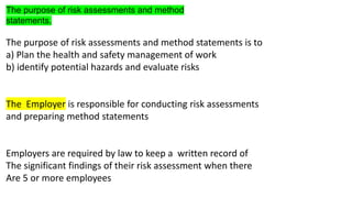 The purpose of risk assessments and method
statements.
The purpose of risk assessments and method statements is to
a) Plan the health and safety management of work
b) identify potential hazards and evaluate risks
The Employer is responsible for conducting risk assessments
and preparing method statements
Employers are required by law to keep a written record of
The significant findings of their risk assessment when there
Are 5 or more employees
 