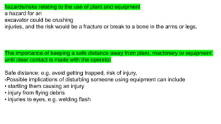 hazards/risks relating to the use of plant and equipment
a hazard for an
excavator could be crushing
injuries, and the risk would be a fracture or break to a bone in the arms or legs.
The importance of keeping a safe distance away from plant, machinery or equipment
until clear contact is made with the operator
Safe distance: e.g. avoid getting trapped, risk of injury.
-Possible implications of disturbing someone using equipment can include
• startling them causing an injury
• injury from flying debris
• injuries to eyes, e.g. welding flash
 
