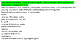 How method statements can assist in ensuring the safety of workers where moving plant,
machinery or equipment is in use
Method statements: can include e.g. designated pedestrian routes, traffic management plan,
allowing only trained and authorized personnel to operate moving plant
Method statement with regards to moving plant
could:
-provide information on the
plant and equipment that will
be used
-provide details of any safety
precautions that will be
required
-inform the methods and
operations that will be
undertaken
-tell everyone exactly what is going to happen
 