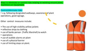 Ways to eliminate or control risks relating to working around plant,
machinery or equipment.
Control/eliminate risks:
• e.g. following designated walkways, awareness of plant
operations, good signage.
Other control measures include:
• The use of high-visibility yellow jackets
• reflective strips to clothing
• use of banks person (Traffic Marshall) to watch
• operations
• use of audible alarms on plant
• use of a physical barrier
• use of limiting stops on plant.
 