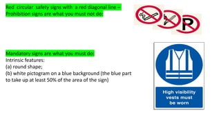 Red circular safety signs with a red diagonal line –
Prohibition signs are what you must not do:
Mandatory signs are what you must do:
Intrinsic features:
(a) round shape;
(b) white pictogram on a blue background (the blue part
to take up at least 50% of the area of the sign)
 