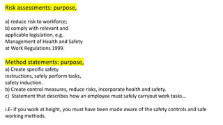 Risk assessments: purpose,
a) reduce risk to workforce;
b) comply with relevant and
applicable legislation, e.g.
Management of Health and Safety
at Work Regulations 1999.
Method statements: purpose,
a) Create specific safety
instructions, safely perform tasks,
safety induction.
b) Create control measures, reduce risks, incorporate health and safety.
c) Statement that describes how an employee must safely carryout work tasks…
i.E- if you work at height, you must have been made aware of the safety controls and safe
working methods.
 