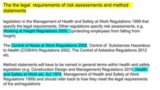 The the legal requirements of risk assessments and method
statements
legislation in the Management of Health and Safety at Work Regulations 1999 that
specify the legal requirements. Other regulations specify risk assessments, e.g.
Working at Height Regulations 2005, (protecting employees from falling from
height)
The Control of Noise at Work Regulations 2005, Control of Substances Hazardous
to Health (COSHH) Regulations 2002, The Control of Asbestos Regulations 2012
etc.
Method statements will have to be named in general terms within health and safety
legislation (e.g. Construction Design and Management) Regulations 2015, Health
and Safety at Work etc. Act 1974, Management of Health and Safety at Work
Regulations 1999) and should refer back to how they meet the legal requirements
of the act/regulations
 