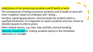 implications of not preventing accidents and ill health at work
The consequence of failing to prevent accidents and ill health at work will
have a negative impact on employee well –being….
Accident reporting procedures- Communicate the incident within a
specified timeframe. It is important to report accidents and near misses to
identify hazards to inform action.
Work-related injuries e.g. slips, trips and falls, manual handling
Typically, responsible for making accident reports is the immediate
supervisor or manager.
 