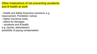 Other implications of not preventing accidents
and ill health at work
- Health and Safety Executive sanctions; e g
improvement, Prohibition notices
- higher insurance costs,
- claims for damages.
- accidents and ill health,
e.g. injuries, absenteeism,
possibility of paying compensation
 