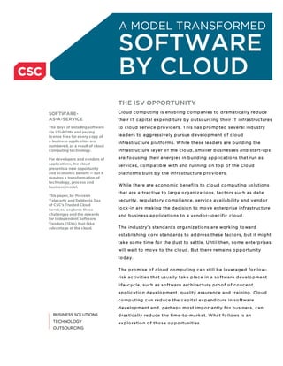 A MODEL TRANSFORMED
                                  SOFTWARE
                                  BY CLOUD
                                  THE ISV OPPORTUNITY
SOFTWARE-                         Clo ud c o mp uting is enab ling c o mp anies to d ramatic ally red uc e
AS-A-SERVICE                      their IT c ap ital ex p end iture b y o utso urc ing their IT infrastruc tures
The days of installing software   to c lo ud servic e p ro vid ers. T his has p ro mp ted several ind ustry
via CD-ROMs and paying
license fees for every copy of    lead ers to ag g ressively p ursue d evelo p ment o f c lo ud
a business application are        infrastruc ture p latfo rms. W hile these lead ers are b uild ing the
numbered, as a result of cloud
computing technology.             infrastruc ture layer o f the c lo ud , smaller b usinesses and start-up s

For developers and vendors of     are fo c using their energ ies in b uild ing ap p lic atio ns that run as
applications, the cloud
                                  servic es, c o mp atib le with and running o n to p o f the Clo ud
presents a new opportunity
and economic benefit — but it     p latfo rms b uilt b y the infrastruc ture p ro vid ers.
requires a transformation of
technology, process and
business model.
                                  W hile there are ec o no mic b enefits to c lo ud c o mp uting so lutio ns
                                  that are attrac tive to larg e o rg aniz atio ns, fac to rs suc h as d ata
This paper, by Praveen
Yalavarty and Debbrata Das        sec urity, reg ulato ry c o mp lianc e, servic e availab ility and vend o r
of CSC’s Trusted Cloud
Services, explores those          lo c k -in are mak ing the d ec isio n to mo ve enterp rise infrastruc ture
challenges and the rewards        and b usiness ap p lic atio ns to a vend o r-sp ec ific c lo ud .
for Independent Software
Vendors (ISVs) that take
advantage of the cloud.           T he ind ustry’s stand ard s o rg aniz atio ns are wo rk ing to ward
                                  estab lishing c o re stand ard s to ad d ress these fac to rs, b ut it mig ht
                                  tak e so me time fo r the d ust to settle. U ntil then, so me enterp rises
                                  will wait to mo ve to the c lo ud . But there remains o p p o rtunity
                                  to d ay.

                                  T he p ro mise o f c lo ud c o mp uting c an still b e leverag ed fo r lo w-
                                  risk ac tivities that usually tak e p lac e in a so ftware d evelo p ment
                                  life-c yc le, suc h as so ftware arc hitec ture p ro o f o f c o nc ep t,
                                  ap p lic atio n d evelo p ment, q uality assuranc e and training . Clo ud
                                  c o mp uting c an red uc e the c ap ital ex p end iture in so ftware
                                  d evelo p ment and , p erhap s mo st imp o rtantly fo r b usiness, c an
                                  d rastic ally red uc e the time-to -mark et. W hat fo llo ws is an
                                  ex p lo ratio n o f tho se o p p o rtunities.
 