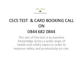 CSCS TEST & CARD BOOKING CALL
              ON
         0844 682 0844
     The aim of the test is to examine
    knowledge across a wide range of
    health and safety topics in order to
  improve safety and productivity on site.
 