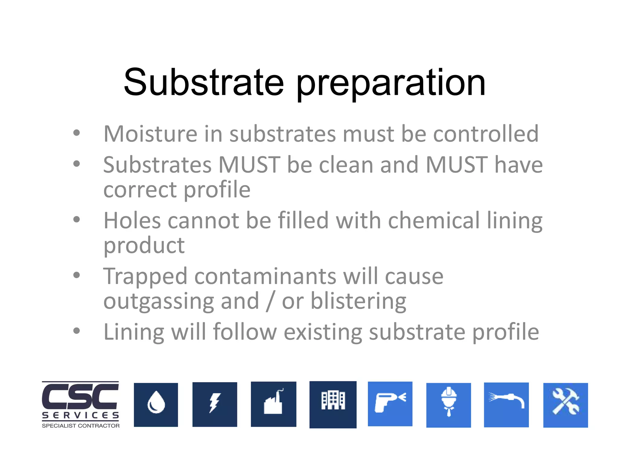 • Moisture in substrates must be controlled
• Substrates MUST be clean and MUST have
correct profile
• Holes cannot be filled with chemical lining
product
• Trapped contaminants will cause
outgassing and / or blistering
• Lining will follow existing substrate profile
Substrate preparation
 