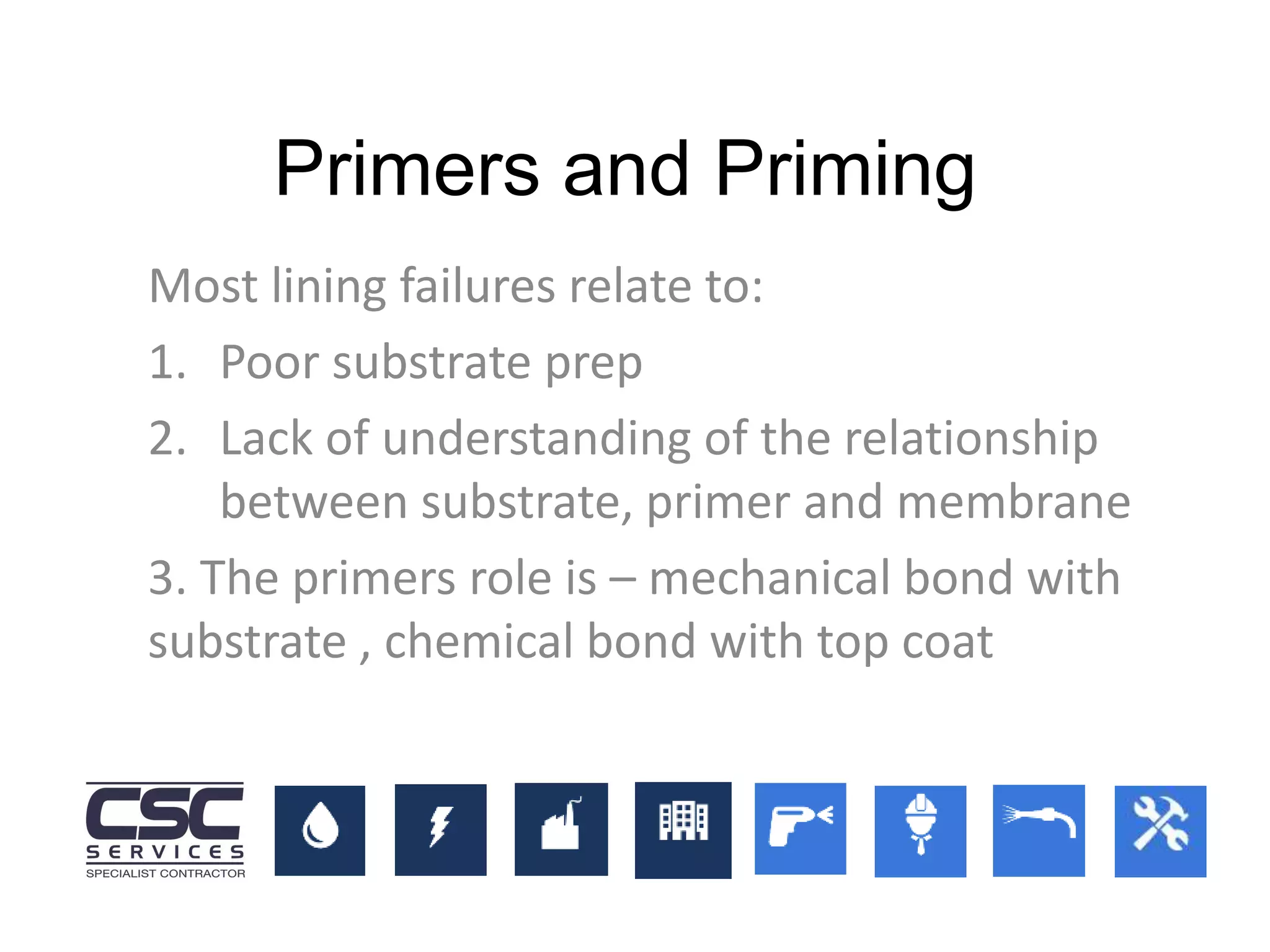 Most lining failures relate to:
1. Poor substrate prep
2. Lack of understanding of the relationship
between substrate, primer and membrane
3. The primers role is – mechanical bond with
substrate , chemical bond with top coat
Primers and Priming
 