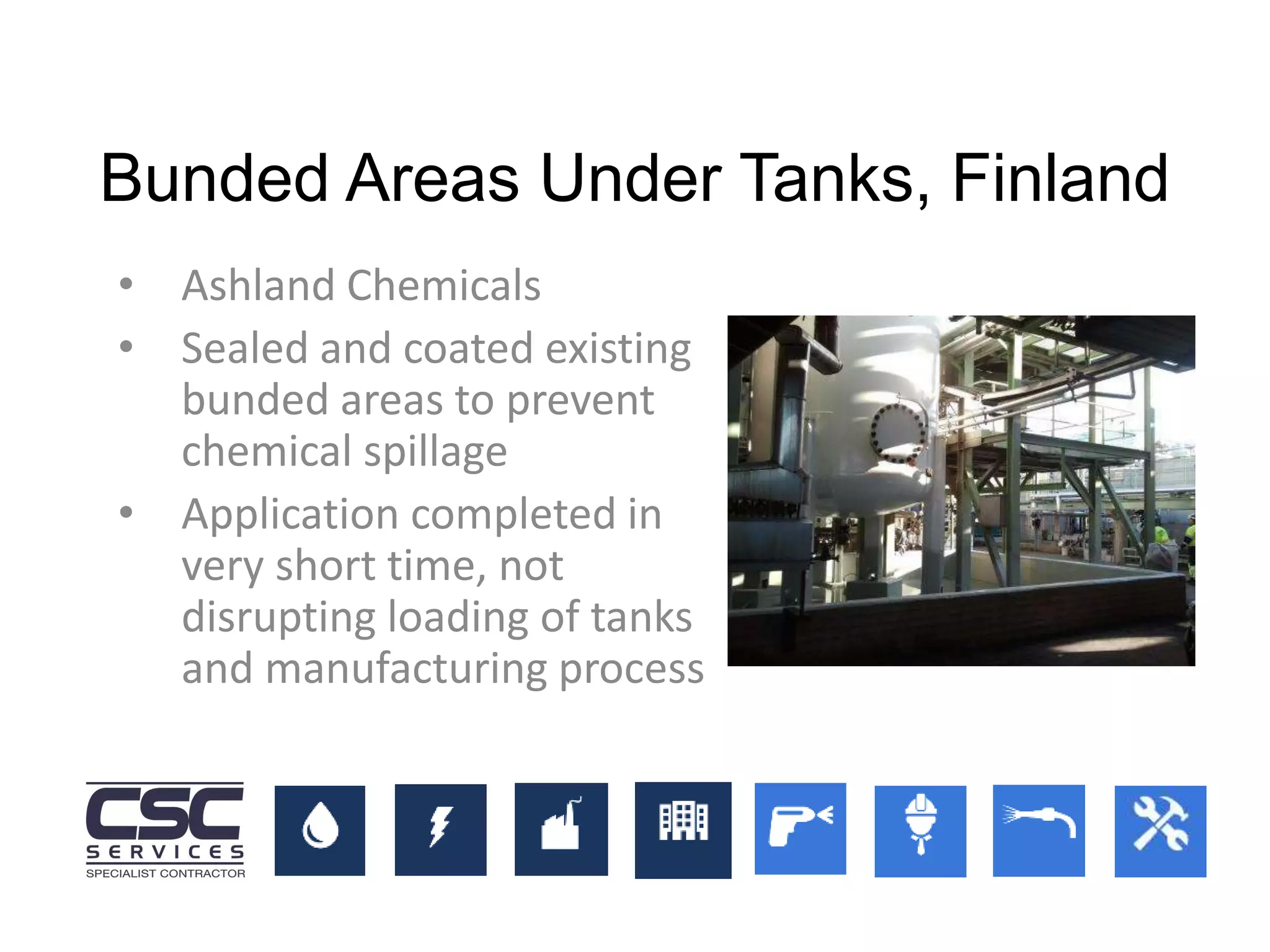 Bunded Areas Under Tanks, Finland
• Ashland Chemicals
• Sealed and coated existing
bunded areas to prevent
chemical spillage
• Application completed in
very short time, not
disrupting loading of tanks
and manufacturing process
 