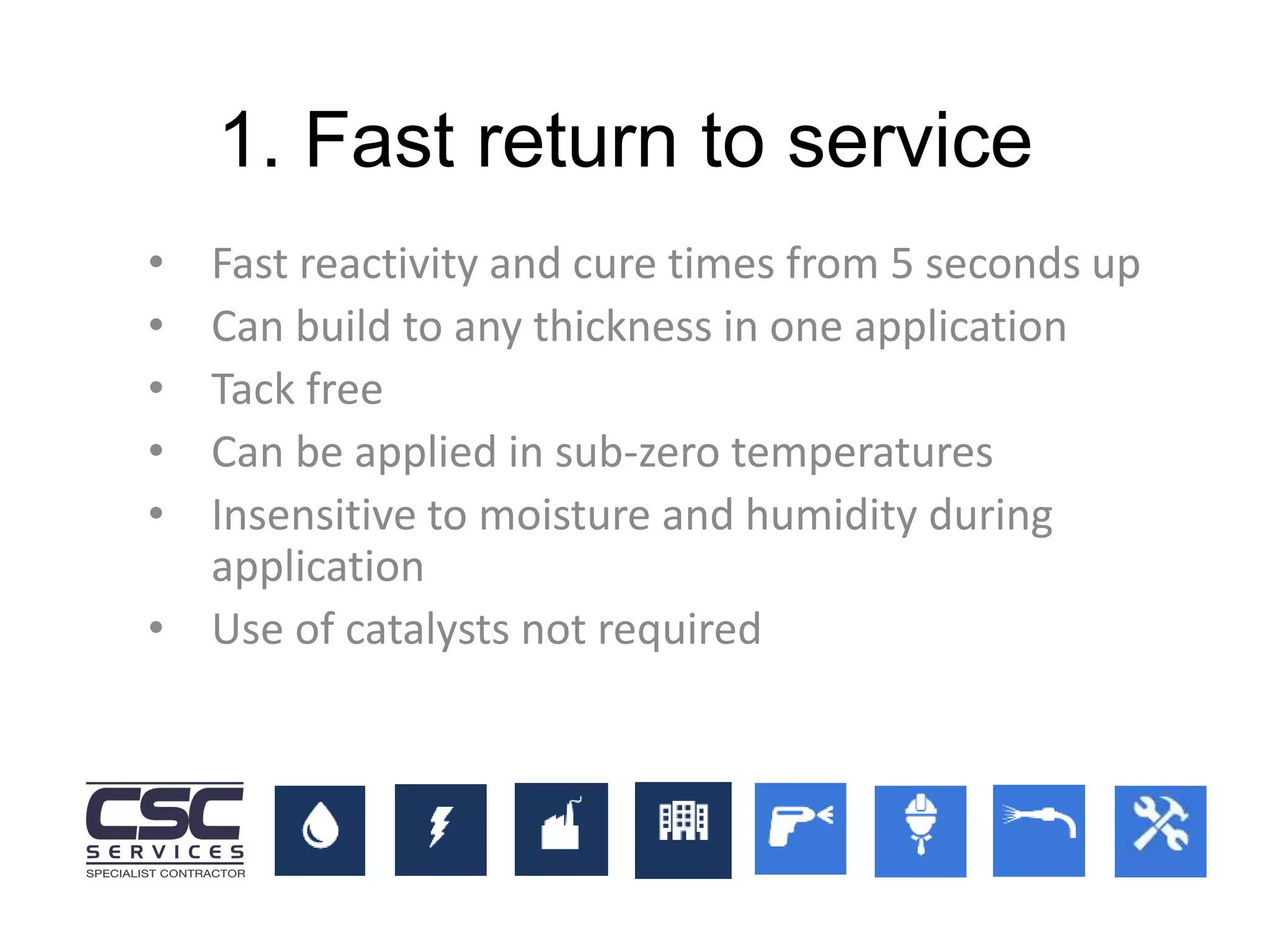 1. Fast return to service
• Fast reactivity and cure times from 5 seconds up
• Can build to any thickness in one application
• Tack free
• Can be applied in sub-zero temperatures
• Insensitive to moisture and humidity during
application
• Use of catalysts not required
 
