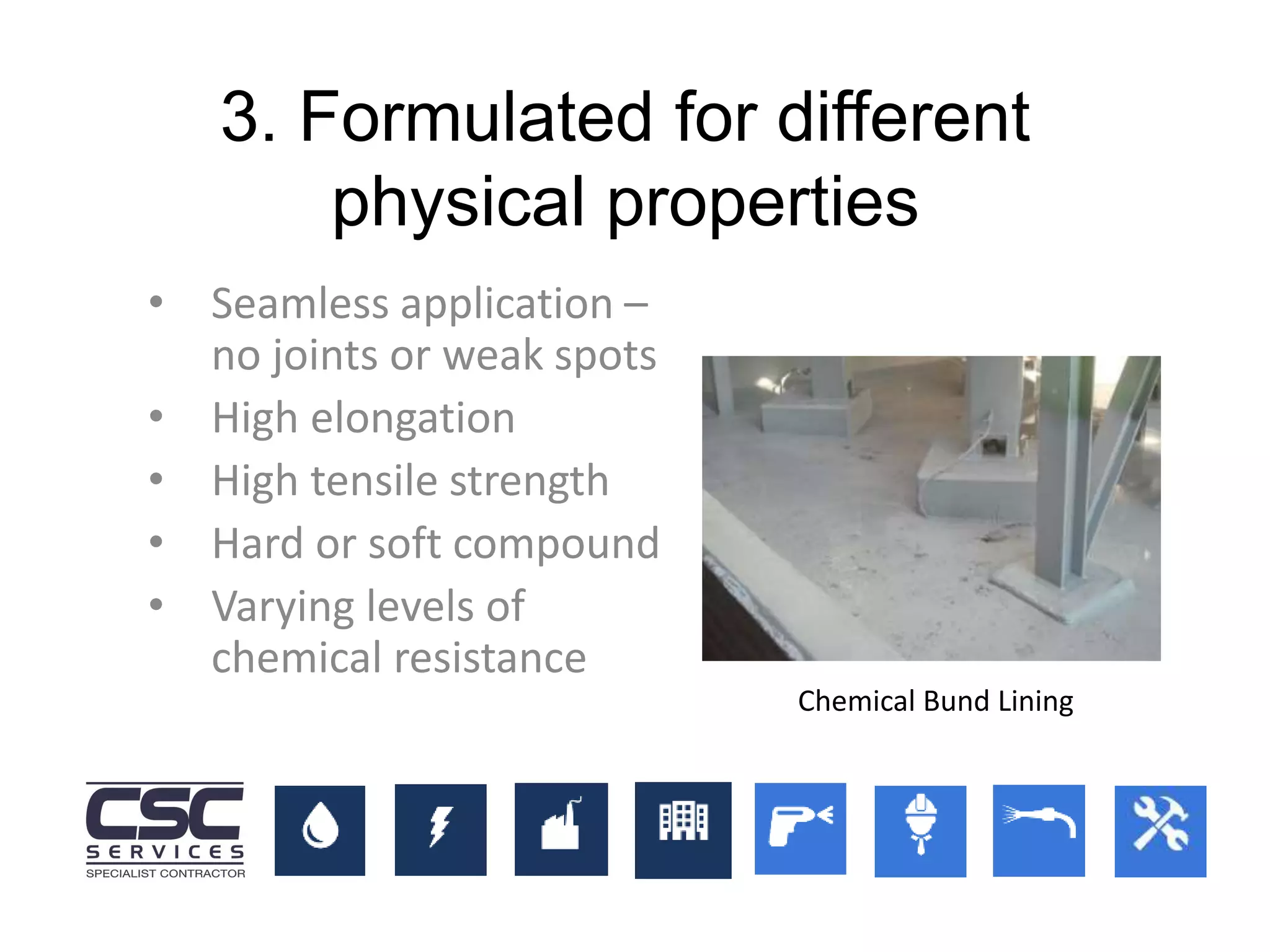 3. Formulated for different
physical properties
• Seamless application –
no joints or weak spots
• High elongation
• High tensile strength
• Hard or soft compound
• Varying levels of
chemical resistance
Chemical Bund Lining
 