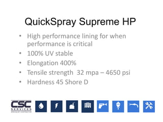 • High performance lining for when
performance is critical
• 100% UV stable
• Elongation 400%
• Tensile strength 32 mpa – 4650 psi
• Hardness 45 Shore D
QuickSpray Supreme HP
 