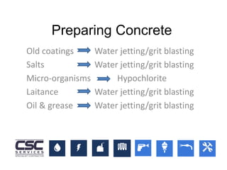 Old coatings Water jetting/grit blasting
Salts Water jetting/grit blasting
Micro-organisms Hypochlorite
Laitance Water jetting/grit blasting
Oil & grease Water jetting/grit blasting
Preparing Concrete
 
