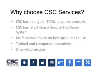 • CSC has a range of 100% polyurea products
• CSC has latest Graco Reactor Hot Spray
System
• Professional advice on best products to use
• Trained and competent operatives
• One –stop service
Why choose CSC Services?
 