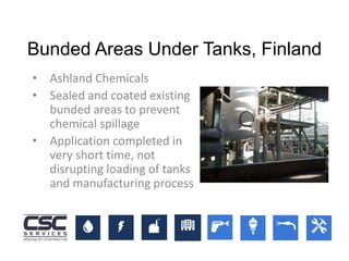 Bunded Areas Under Tanks, Finland
• Ashland Chemicals
• Sealed and coated existing
bunded areas to prevent
chemical spillage
• Application completed in
very short time, not
disrupting loading of tanks
and manufacturing process
 