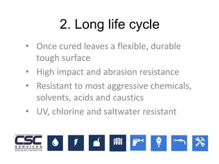 2. Long life cycle
• Once cured leaves a flexible, durable
tough surface
• High impact and abrasion resistance
• Resistant to most aggressive chemicals,
solvents, acids and caustics
• UV, chlorine and saltwater resistant
 