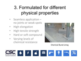 3. Formulated for different
physical properties
• Seamless application –
no joints or weak spots
• High elongation
• High tensile strength
• Hard or soft compound
• Varying levels of
chemical resistance
Chemical Bund Lining
 