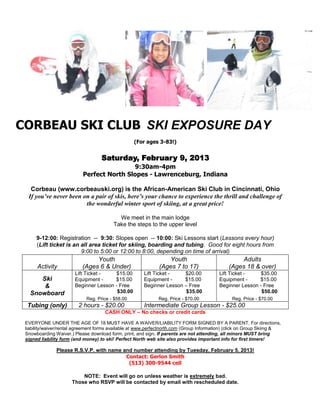 CORBEAU SKI CLUB SKI EXPOSURE DAY
                                                   (For ages 3-83!)


                                    Saturday, February 9, 2013
                                           9:30am-4pm
                           Perfect North Slopes - Lawrenceburg, Indiana

   Corbeau (www.corbeauski.org) is the African-American Ski Club in Cincinnati, Ohio
  If you’ve never been on a pair of skis, here’s your chance to experience the thrill and challenge of
                        the wonderful winter sport of skiing, at a great price!

                                           We meet in the main lodge
                                         Take the steps to the upper level

      9-12:00: Registration -- 9:30: Slopes open -- 10:00: Ski Lessons start (Lessons every hour)
      (Lift ticket is an all area ticket for skiing, boarding and tubing. Good for eight hours from
                         9:00 to 5:00 or 12:00 to 8:00, depending on time of arrival)
                                Youth                            Youth                             Adults
      Activity             (Ages 6 & Under)                   (Ages 7 to 17)                   (Ages 18 & over)
                        Lift Ticket -    $15.00        Lift Ticket -   $20.00             Lift Ticket -    $35.00
      Ski               Equipment -     $15.00         Equipment -     $15.00             Equipment -     $15.00
       &                Beginner Lesson - Free         Beginner Lesson – Free             Beginner Lesson - Free
   Snowboard                             $30.00                        $35.00                              $50.00
                             Reg. Price - $58.00              Reg. Price - $70.00               Reg. Price - $70.00
  Tubing (only)          2 hours - $20.00              Intermediate Group Lesson - $25.00
                                     CASH ONLY – No checks or credit cards

 EVERYONE UNDER THE AGE OF 18 MUST HAVE A WAIVER/LIABILITY FORM SIGNED BY A PARENT. For directions,
 liability/waiver/rental agreement forms available at www.perfectnorth.com (Group Information) (click on Group Skiing &
 Snowboarding Waiver.) Please download form, print, and sign. If parents are not attending, all minors MUST bring
 signed liability form (and money) to ski! Perfect North web site also provides important info for first timers!

               Please R.S.V.P. with name and number attending by Tuesday, February 5, 2013!
                                          Contact: Gerlon Smith
                                           (513) 300-9544 cell

                          NOTE: Event will go on unless weather is extremely bad.
                      Those who RSVP will be contacted by email with rescheduled date.
 