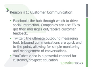 Reason #1: Customer Communication

  Facebook: the hub through which to drive
   social interaction. Companies can use FB to
   get their messages out/receive customer
   feedback.
  Twitter: the ultimate outbound messaging
   tool. Inbound communications are quick and
   to the point, allowing for simple monitoring
   and management of conversations.
  YouTube: video is a powerful channel for
   customer/prospect education.
 