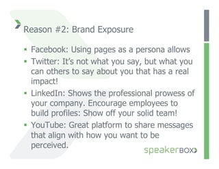 Reason #2: Brand Exposure

  Facebook: Using pages as a persona allows
  Twitter: It’s not what you say, but what you
   can others to say about you that has a real
   impact!
  LinkedIn: Shows the professional prowess of
   your company. Encourage employees to
   build profiles: Show off your solid team!
  YouTube: Great platform to share messages
   that align with how you want to be
   perceived.
 