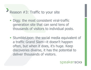 Reason #3: Traffic to your site

  Digg: the most consistent viral-traffic
   generation site that can send tens of
   thousands of visitors to individual posts.

  StumbleUpon: the social media equivalent of
   a traffic Grand Slam—it doesn't happen
   often, but when it does, it's huge. Keep
   discoveries diverse, it has the potential to
   deliver thousands of visitors.
 