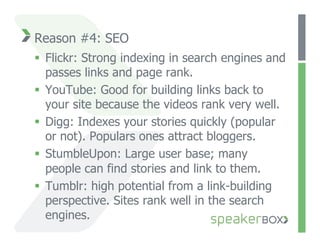 Reason #4: SEO
  Flickr: Strong indexing in search engines and
   passes links and page rank.
  YouTube: Good for building links back to
   your site because the videos rank very well.
  Digg: Indexes your stories quickly (popular
   or not). Populars ones attract bloggers.
  StumbleUpon: Large user base; many
   people can find stories and link to them.
  Tumblr: high potential from a link-building
   perspective. Sites rank well in the search
   engines.
 