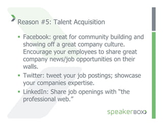 Reason #5: Talent Acquisition

  Facebook: great for community building and
   showing off a great company culture.
   Encourage your employees to share great
   company news/job opportunities on their
   walls.
  Twitter: tweet your job postings; showcase
   your companies expertise.
  LinkedIn: Share job openings with “the
   professional web.”
 