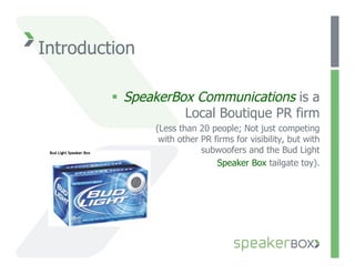 Introduction

           SpeakerBox Communications is a
                     Local Boutique PR firm
                (Less than 20 people; Not just competing
                 with other PR firms for visibility, but with
                            subwoofers and the Bud Light
                                Speaker Box tailgate toy).
 