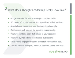 What Does Thought Leadership Really Look Like?


  Google searches for your solution produce your name.

  3-5 pieces of content exist on your specialized skill or solution.

  Awards honor you around your best practices internally.

  Conferences seek you out for speaking engagements.

  You have written a book that relates to your specialty.

  You have bylined articles in influential publications.

  Social media engagement: your ecosystem follows your lead.

  You are seen as an expert, and thus, business comes your way.
 
