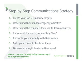 Step-by-Step Communications Strategy
 1.  Create your top 2-3 agency targets

 2.  Understand their mandate/agency objective

 3.  Understand the channels they use to learn about you

 4.  Know what they read, where they “live”

 5.  Reconcile your specialty with their needs

 6.  Build your content plan from there

 7.  Become a thought leader in their eyes!

When your prospect is ready to buy, make sure you
are everywhere they look!
 