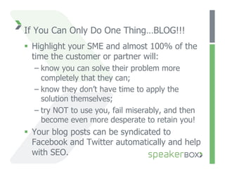 If You Can Only Do One Thing…BLOG!!!
  Highlight your SME and almost 100% of the
   time the customer or partner will:
  –  know you can solve their problem more
     completely that they can;
  –  know they don’t have time to apply the
     solution themselves;
  –  try NOT to use you, fail miserably, and then
     become even more desperate to retain you!
  Your blog posts can be syndicated to
   Facebook and Twitter automatically and help
   with SEO.
 