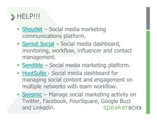 HELP!!!
  Shoutlet – Social media marketing
   communications platform.
  Sprout Social – Social media dashboard,
   monitoring, workflow, influencer and contact
   management.
  Sendible – Social media marketing platform.
  HootSuite - Social media dashboard for
   managing social content and engagement on
   multiple networks with team workflow.
  Seesmic – Manage social marketing activity on
   Twitter, Facebook, FourSquare, Google Buzz
   and Linkedin.
 