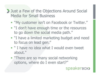 Just a Few of the Objections Around Social
Media for Small Business
  “My customer isn’t on Facebook or Twitter.”
  “I don’t have enough time or the resources
   to go down the social media path.”
  “I have a limited marketing budget and need
   to focus on lead gen.”
  “ I have no idea what I would even tweet
   about.”
  “There are so many social networking
   options, where do I even start?”
 