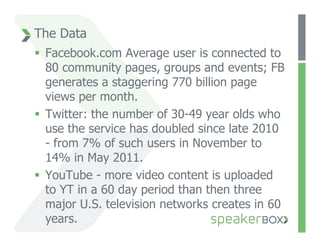 The Data
  Facebook.com Average user is connected to
   80 community pages, groups and events; FB
   generates a staggering 770 billion page
   views per month.
  Twitter: the number of 30-49 year olds who
   use the service has doubled since late 2010
   - from 7% of such users in November to
   14% in May 2011.
  YouTube - more video content is uploaded
   to YT in a 60 day period than then three
   major U.S. television networks creates in 60
   years.
 