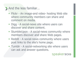 And the less familiar…
  Flickr - An image-and video- hosting Web site
   where community members can share and
   comment on media.
  Digg - A social-news site where users can
   discover and share content.
  StumbleUpon - A social-news community where
   members discover and share Web pages.
  Reddit - A social-news community where users
   post links to the site’s home page.
  Tumblr - A social-networking site where users
   can ask and answer questions.
 
