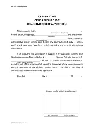 CSC SPEL Form 1, April 2012
CERTIFICATION
OF NO PENDING CASE/
NON-CONVICTION OF ANY OFFENSE
This is to certify that I, ___________________________________________,
(complete name of applicant)
Filipino citizen, of legal age, ______________________________, and a resident of
(civil status)
_____________________________________________________, have no pending
(complete address)
administrative and/or criminal case before any court/authorized body. I, further,
certify that I have never been found guilty/convicted of any administrative offense
and/or crime.
I am executing this Certification in support of my application with the Civil
Service Commission Regional Office No. _________ / Central Office for the grant of
___________________________ Eligibility. I understand that any misrepresentation
(type of eligibility applied for)
as to the truth of the foregoing shall cause the disapproval of my application and/or
outright revocation of the eligibility granted without prejudice to the filing of
administrative and/or criminal case/s against me.
Done this _______________ day of _____________________, 20________.
________________________________________
Signature over full printed name of applicant
/ERPO/PSD/MLGR/LQC/GPL/masfm.041112.b
Left Thumbprint Right Thumbprint
 