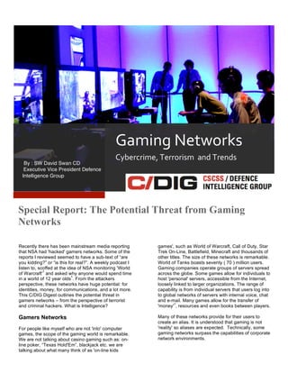 2
1

Gaming	
  Networks	
  
By : SW David Swan CD	
  
	
  Executive Vice President Defence
Intelligence Group	
  

Cybercrime,	
  Terrorism	
  	
  and	
  Trends	
  

Special Report: The Potential Threat from Gaming
Networks
	
  
Recently there has been mainstream media reporting
that NSA had 'hacked' gamers networks. Some of the
reports I reviewed seemed to have a sub-text of “are
you kidding?” or “is this for real?”. A weekly podcast I
listen to, scoffed at the idea of NSA monitoring 'World
1
of Warcraft' and asked why anyone would spend time
1
in a world of 12 year olds . From the attackers
perspective, these networks have huge potential: for
identities, money, for communications, and a lot more.
This C/DIG Digest outlines the potential threat in
gamers networks – from the perspective of terrorist
and criminal hackers. What is Intelligence?

games', such as World of Warcraft, Call of Duty, Star
Trek On-Line, Battlefield, Minecraft and thousands of
other titles. The size of these networks is remarkable.
World of Tanks boasts seventy ( 70 ) million users.
Gaming companies operate groups of servers spread
across the globe. Some games allow for individuals to
host 'personal' servers, accessible from the Internet,
loosely linked to larger organizations. The range of
capability is from individual servers that users log into
to global networks of servers with internal voice, chat
and e-mail. Many games allow for the transfer of
1
'money' , resources and even books between players.

Gamers Networks

Many of these networks provide for their users to
create an alias. It is understood that gaming is not
'reality' so aliases are expected. Technically, some
gaming networks surpass the capabilities of corporate
network environments.

For people like myself who are not 'into' computer
games, the scope of the gaming world is remarkable.
We are not talking about casino gaming such as: online poker, “Texas Hold'Em”, blackjack etc. we are
talking about what many think of as 'on-line kids

 