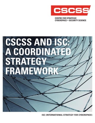 CSCSS AND ISC:
A COORDINATED
STRATEGY
FRAMEWORK
ISC (INTERNATIONAL STRATEGY FOR CYBERSPACE)
CENTRE FOR STRATEGIC
CYBERSPACE + SECURITY SCIENCE
CSCSS
 