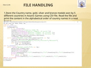 FILE HANDLING
Class 12_CSc
1.Store the Country name, gold, silver and bronze medals won by 5
different countries in Asianic Games using CSV file. Read the file and
print the content in the alphabetical order of country names in a neat
format
 