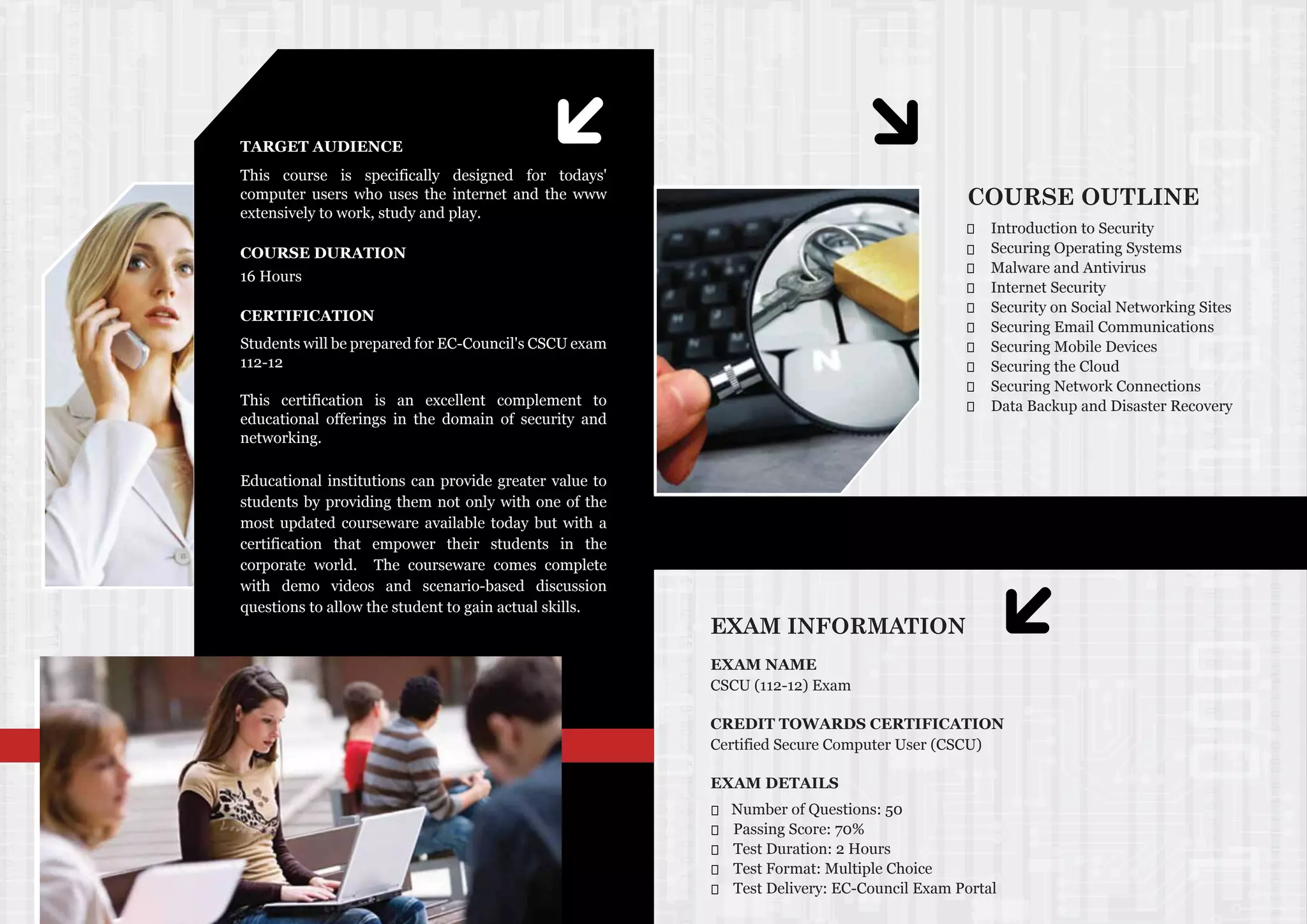 TARGET AUDIENCE
COURSE DURATION
16 Hours
CERTIFICATION
Educational institutions can provide greater value to
students by providing them not only with one of the
most updated courseware available today but with a
certification that empower their students in the
corporate world. The courseware comes complete
with demo videos and scenario-based discussion
questions to allow the student to gain actual skills.
Students will be prepared for EC-Council's CSCU exam
112-12
This certification is an excellent complement to
educational offerings in the domain of security and
networking.
This course is specifically designed for todays'
computer users who uses the internet and the www
extensively to work, study and play.
COURSE OUTLINE
Introduction to Security
Securing Operating Systems
Malware and Antivirus
Internet Security
Security on Social Networking Sites
Securing Email Communications
Securing Mobile Devices
Securing the Cloud
Securing Network Connections
Data Backup and Disaster Recovery
EXAM INFORMATION
EXAM NAME
CSCU (112-12) Exam
CREDIT TOWARDS CERTIFICATION
Certified Secure Computer User (CSCU)
EXAM DETAILS
Number of Questions: 50
Passing Score: 70%
Test Duration: 2 Hours
Test Format: Multiple Choice
Test Delivery: EC-Council Exam Portal
 