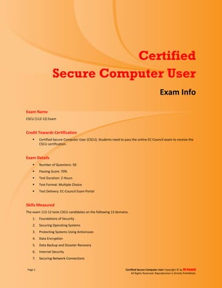 Page 1 Certified Secure Computer User Copyright © by EC-Council
All Rights Reserved. Reproduction is Strictly Prohibited.
Certified
Secure Computer User
Exam Info
Exam Name
CSCU (112-12) Exam
Credit Towards Certification
 Certified Secure Computer User (CSCU). Students need to pass the online EC-Council exam to receive the
CSCU certification.
Exam Details
 Number of Questions: 50
 Passing Score: 70%
 Test Duration: 2 Hours
 Test Format: Multiple Choice
 Test Delivery: EC-Council Exam Portal
Skills Measured
The exam 112-12 tests CSCU candidates on the following 13 domains.
1. Foundations of Security
2. Securing Operating Systems
3. Protecting Systems Using Antiviruses
4. Data Encryption
5. Data Backup and Disaster Recovery
6. Internet Security
7. Securing Network Connections
 