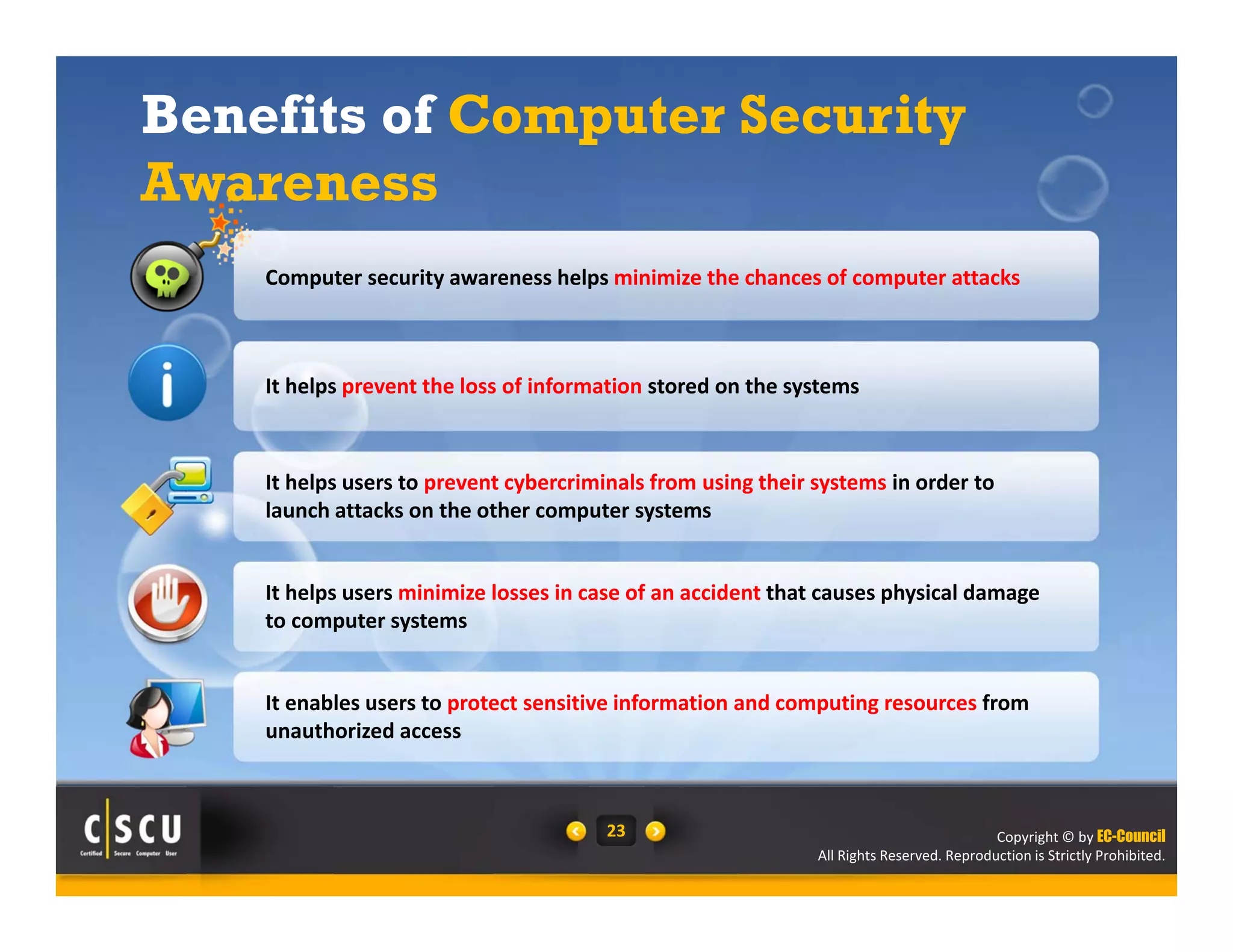 Computer security awareness helps minimize the chances of computer attacks 
It helps users minimize losses in case of an accident that causes physical damage 
to computer systems 
It enables users to protect sensitive information and computing resources from 
unauthorized access 
Copyright © by EC-Council 
Benefits of Computer Security 
Awareness 
It helps prevent the loss of information stored on the systems 
It helps users to prevent cybercriminals from using their systems in order to 
launch attacks on the other computer systems 
All Rights Reserved. Reproduction is Strictly Prohibited. 
23 
 